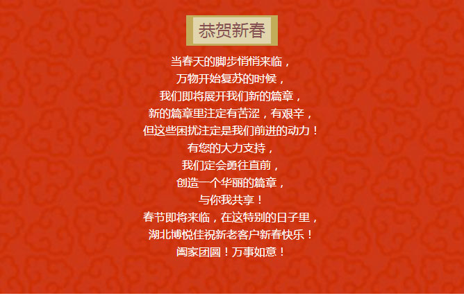 当春天的脚步悄悄来临， 万物开始复苏的时候， 我们即将展开我们新的篇章， 新的篇章里注定有苦涩，有艰辛， 但这些困扰注定是我们前进的动力！ 有您的大力支持， 我们定会勇往直前， 创造一个华丽的篇章， 与你我共享！ 春节即将来临，在这特别的日子里， 湖北博悦佳祝新老客户新春快乐！ 阖家团圆！万事如意！